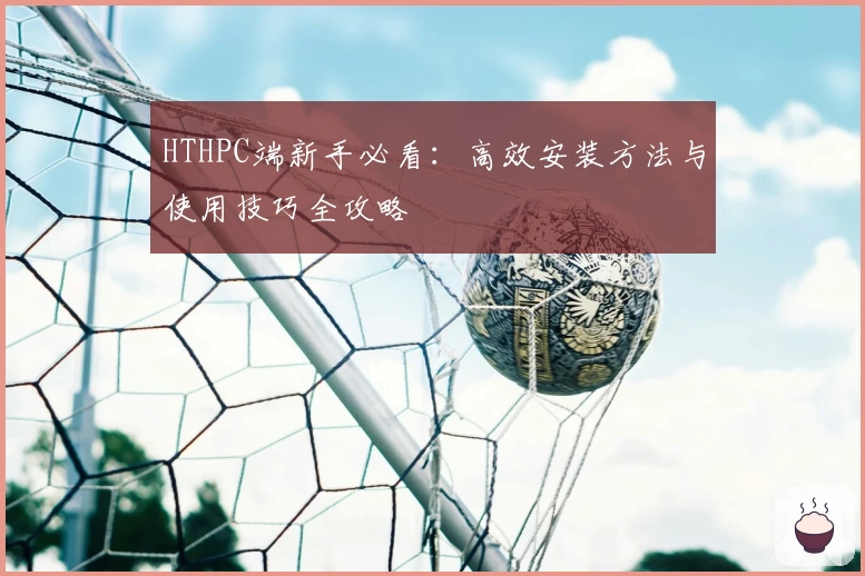 HTHPC端新手必看：高效安装方法与使用技巧全攻略