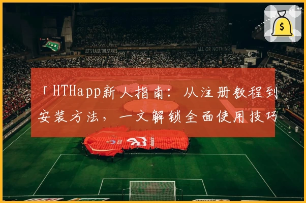 「HTHapp新人指南：从注册教程到安装方法，一文解锁全面使用技巧」