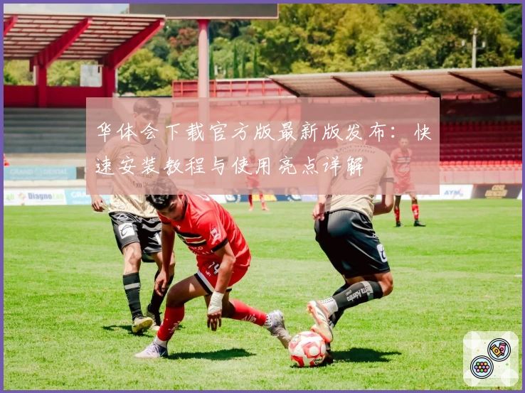 华体会下载官方版最新版发布：快速安装教程与使用亮点详解