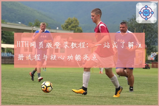 HTH网页版登录教程：一站式了解注册流程与核心功能亮点