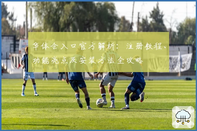华体会入口官方解析：注册教程、功能亮点及安装方法全攻略