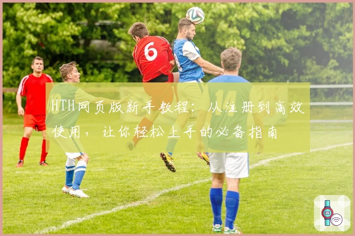 HTH网页版新手教程：从注册到高效使用，让你轻松上手的必备指南