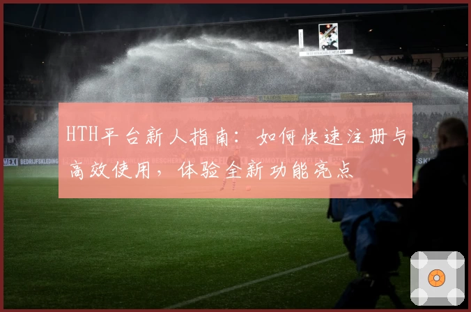 HTH平台新人指南：如何快速注册与高效使用，体验全新功能亮点