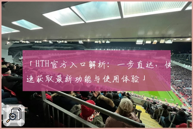 「HTH官方入口解析：一步直达，快速获取最新功能与使用体验」