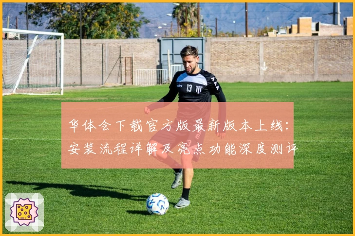 华体会下载官方版最新版本上线：安装流程详解及亮点功能深度测评