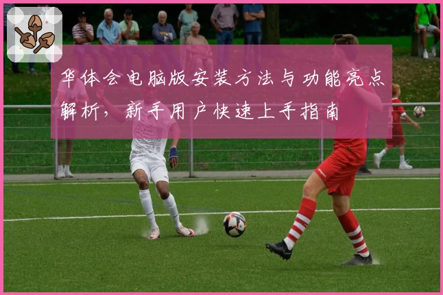 华体会电脑版安装方法与功能亮点解析，新手用户快速上手指南