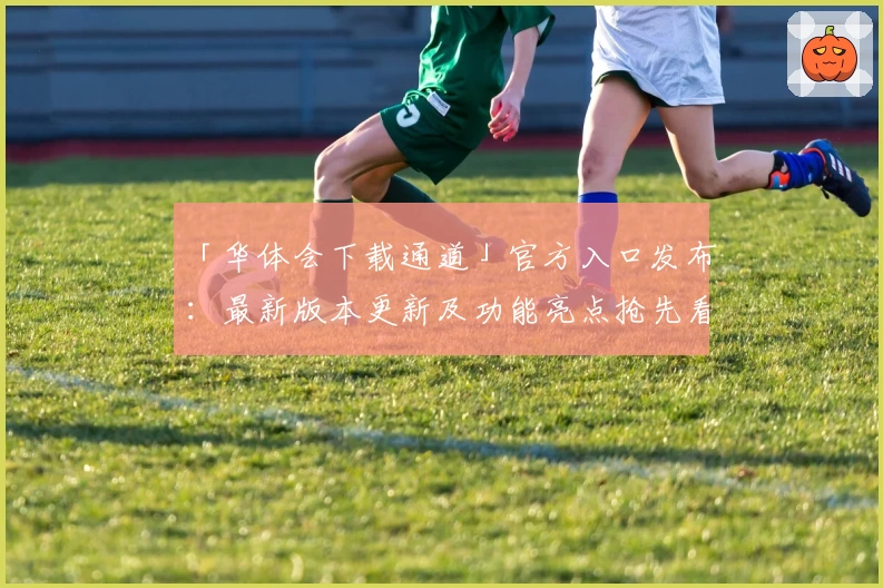 「华体会下载通道」官方入口发布：最新版本更新及功能亮点抢先看