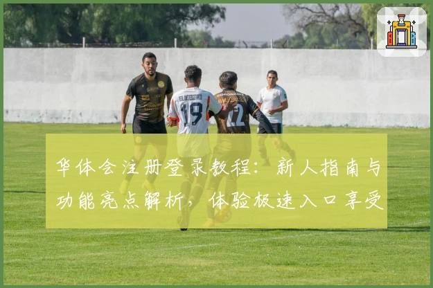 华体会注册登录教程：新人指南与功能亮点解析，体验极速入口享受全新版本