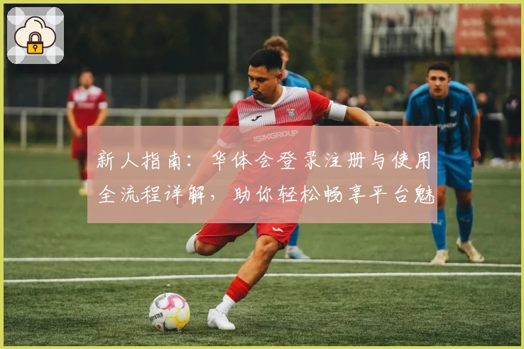 新人指南：华体会登录注册与使用全流程详解，助你轻松畅享平台魅力魅力体验