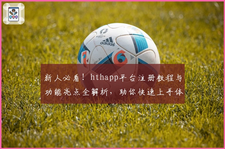 新人必看！hthapp平台注册教程与功能亮点全解析，助你快速上手体验