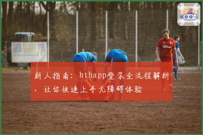 新人指南：hthapp登录全流程解析，让你快速上手无障碍体验