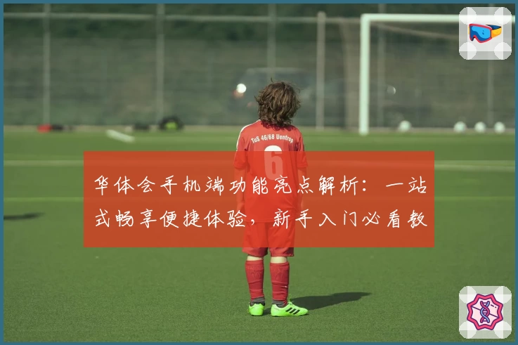 华体会手机端功能亮点解析：一站式畅享便捷体验，新手入门必看教程