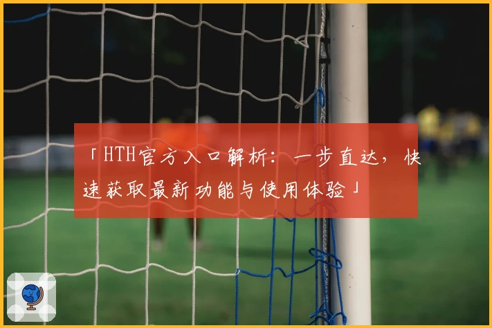 「HTH官方入口解析：一步直达，快速获取最新功能与使用体验」
