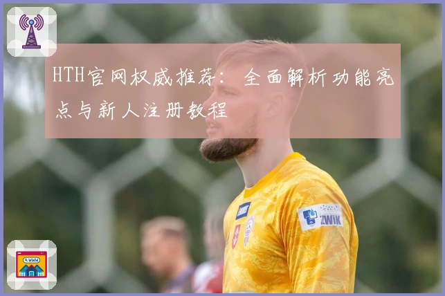 HTH官网权威推荐：全面解析功能亮点与新人注册教程