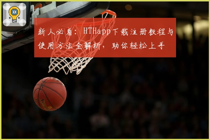 新人必看：HTHapp下载注册教程与使用方法全解析，助你轻松上手