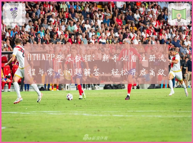 HTHAPP登录教程：新手必看注册流程与常见问题解答，轻松开启高效体验