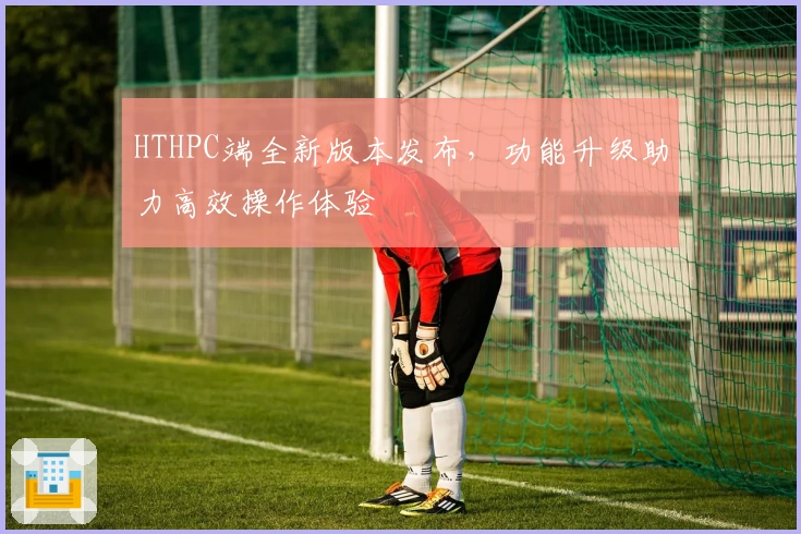 HTHPC端全新版本发布，功能升级助力高效操作体验