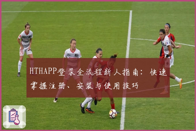 HTHAPP登录全流程新人指南：快速掌握注册、安装与使用技巧