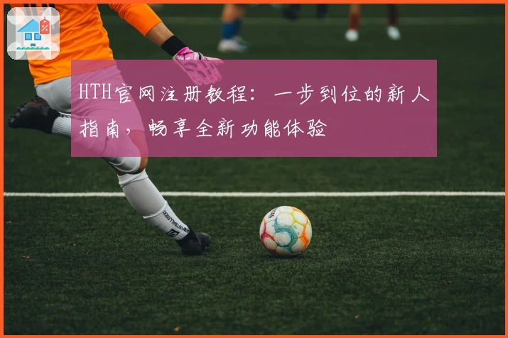 HTH官网注册教程：一步到位的新人指南，畅享全新功能体验